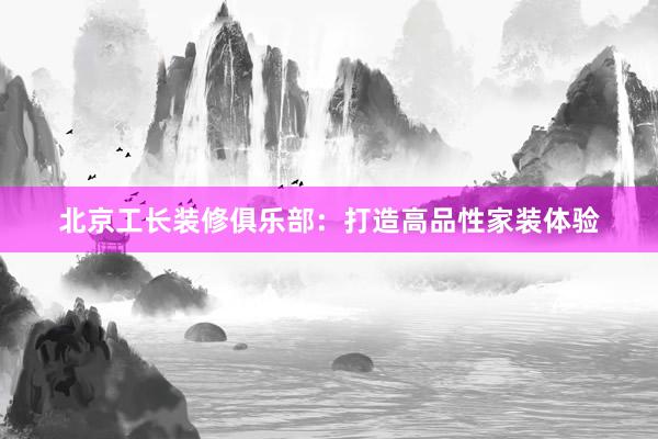 北京工长装修俱乐部：打造高品性家装体验
